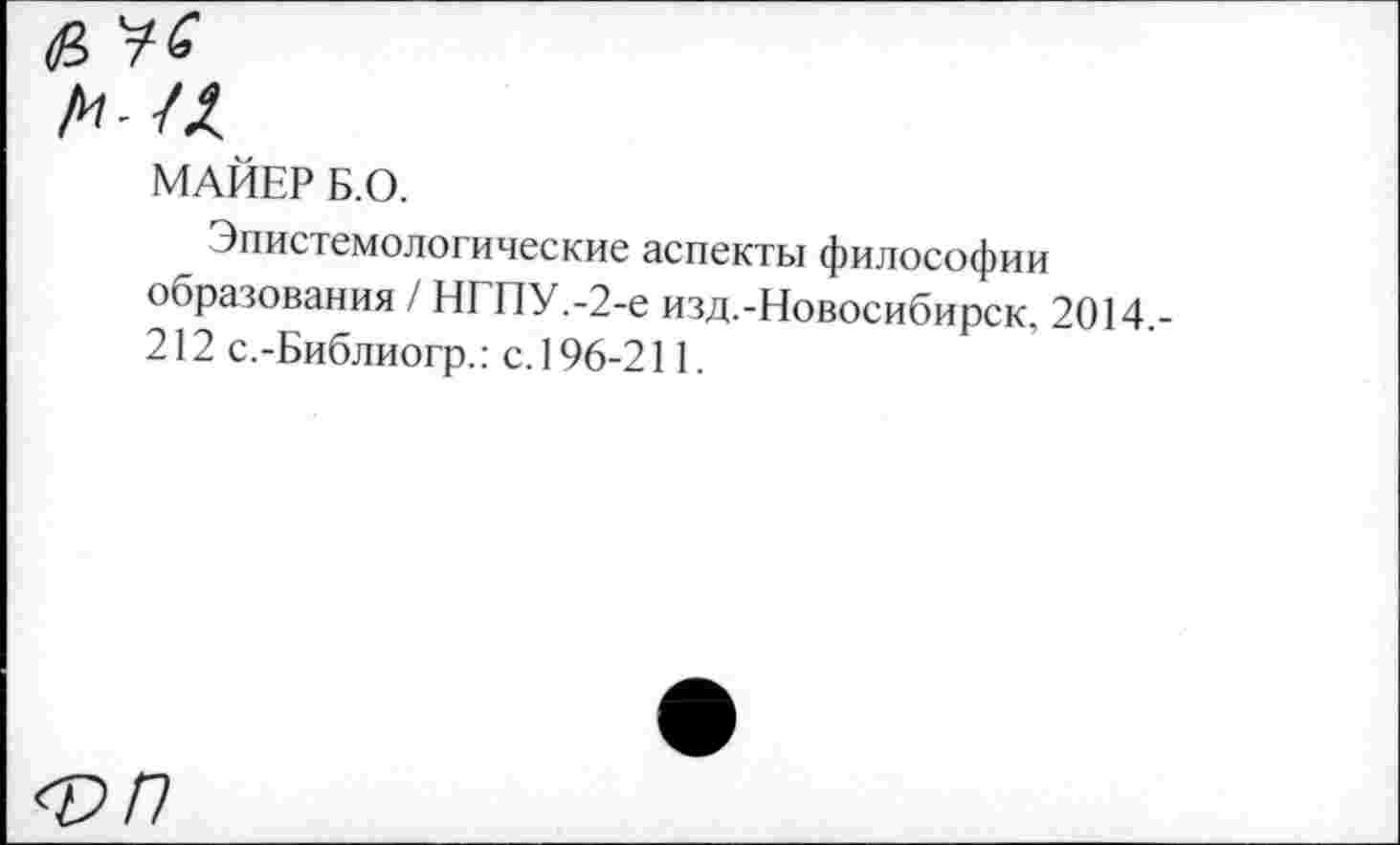 ﻿№
МАЙЕР Б.О.
Эпистемологические аспекты философии образования / НГПУ.-2-е изд.-Новосибирск, 2014,-212 с.-Библиогр.: с.196-211.
<Р/7